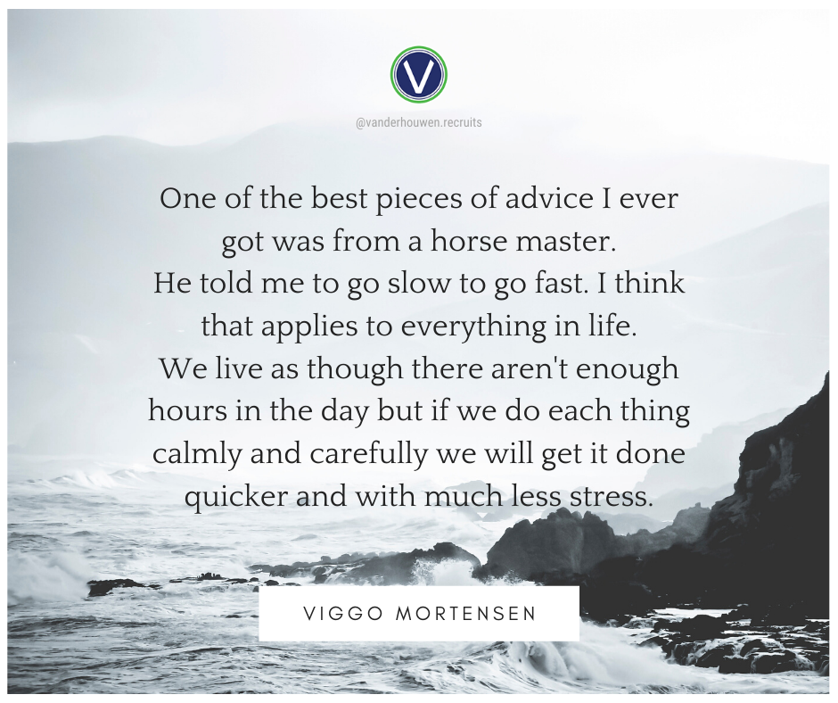 Viggo Mortensen quote against black and white seascape. "One of the best pieces of advice I ever got was from a horse master. He told me to go slow to go fast. I think that applies to everything in life. We live as though there aren't enough hours in the day but if we do each thing calmly and carefully we will get it done quicker and with less stress."